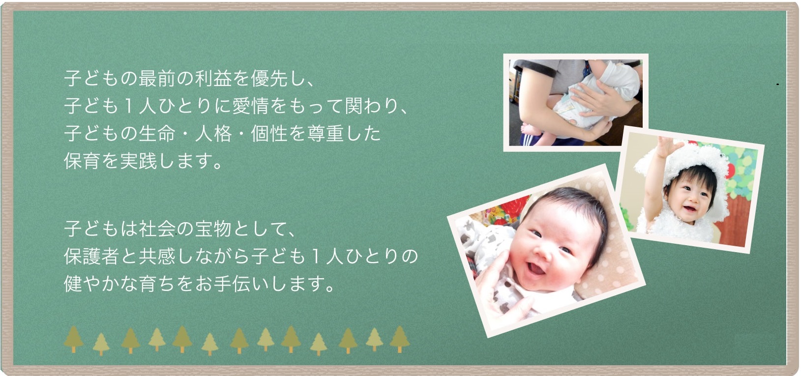 子どもの最前の利益を優先し、子ども1人ひとりに愛情を持って関わり、子どもの生命・人格・個性を尊重した保育を実践します。子どもは社会の宝物として、保護者と共感しながら子ども1人ひとりの健やかな育ちをお手伝いします。